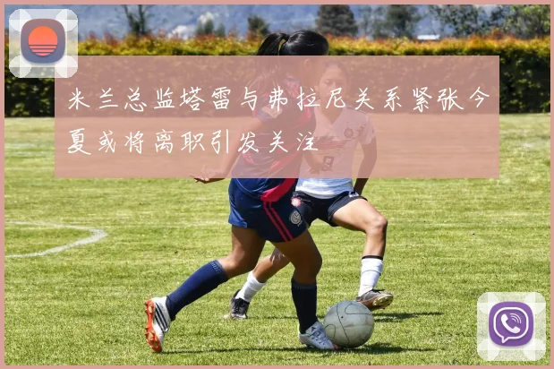 米兰总监塔雷与弗拉尼关系紧张今夏或将离职引发关注