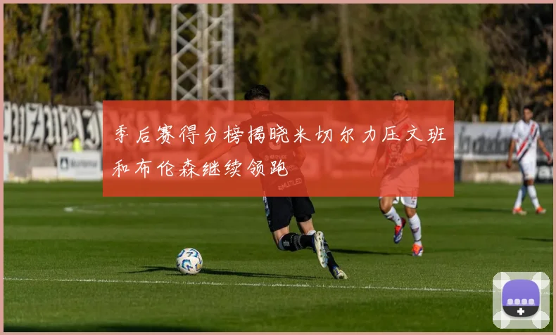 季后赛得分榜揭晓米切尔力压文班和布伦森继续领跑