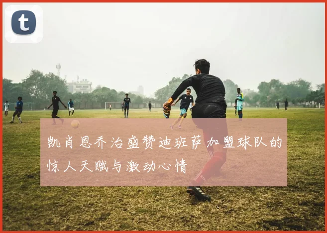 凯肖恩乔治盛赞迪班萨加盟球队的惊人天赋与激动心情