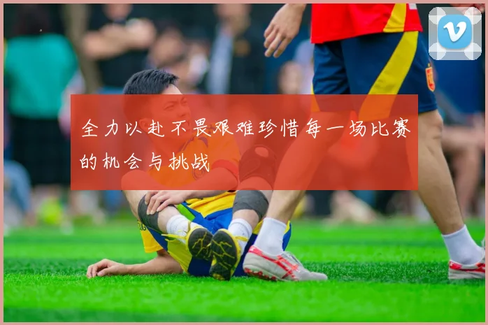 全力以赴不畏艰难珍惜每一场比赛的机会与挑战
