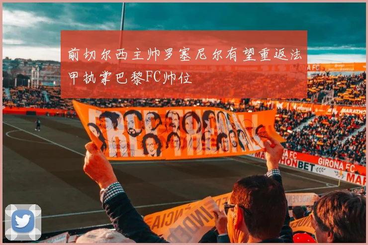 前切尔西主帅罗塞尼尔有望重返法甲执掌巴黎FC帅位
