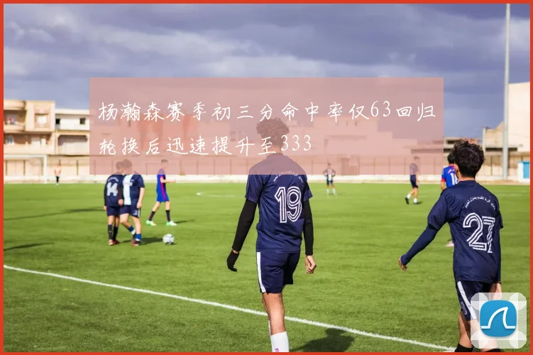 杨瀚森赛季初三分命中率仅63回归轮换后迅速提升至333