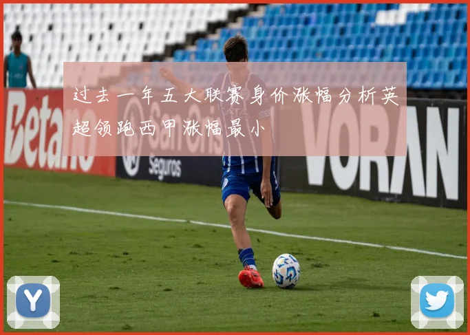 过去一年五大联赛身价涨幅分析英超领跑西甲涨幅最小