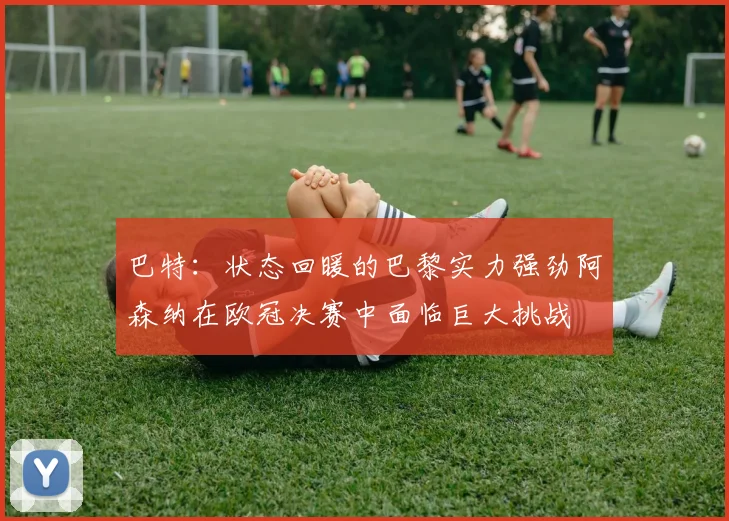 巴特：状态回暖的巴黎实力强劲阿森纳在欧冠决赛中面临巨大挑战
