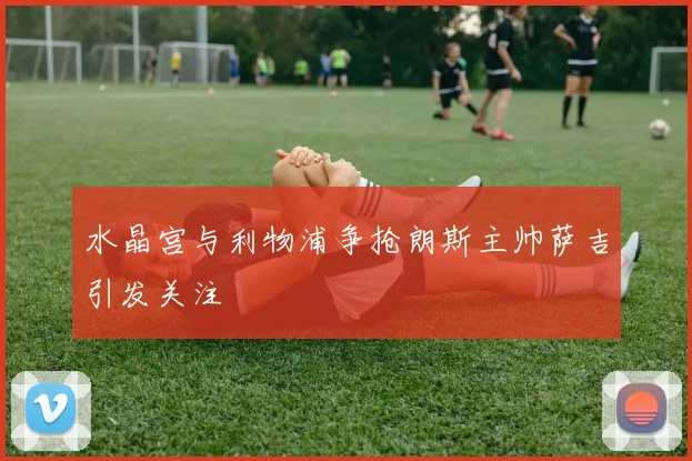 水晶宫与利物浦争抢朗斯主帅萨吉引发关注