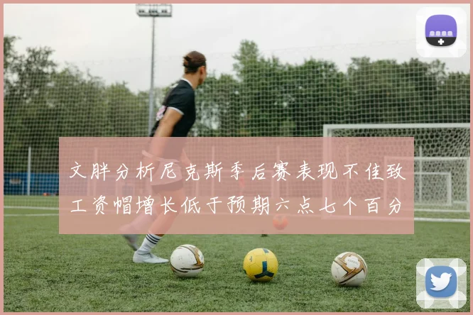 文胖分析尼克斯季后赛表现不佳致工资帽增长低于预期六点七个百分点