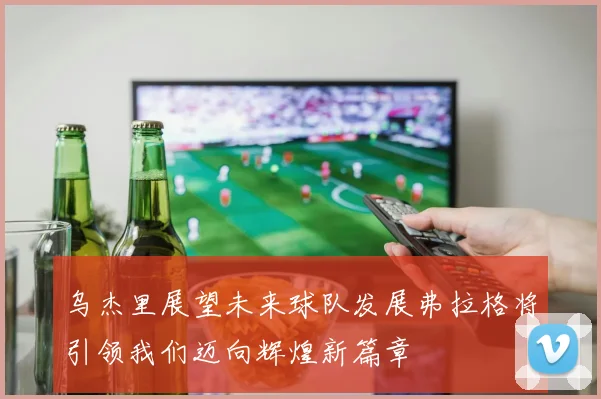 乌杰里展望未来球队发展弗拉格将引领我们迈向辉煌新篇章