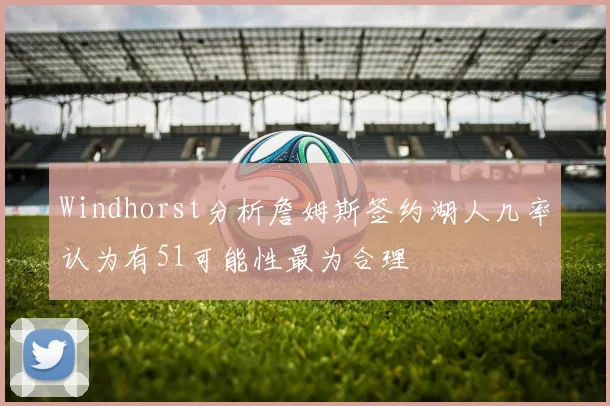 Windhorst分析詹姆斯签约湖人几率认为有51可能性最为合理