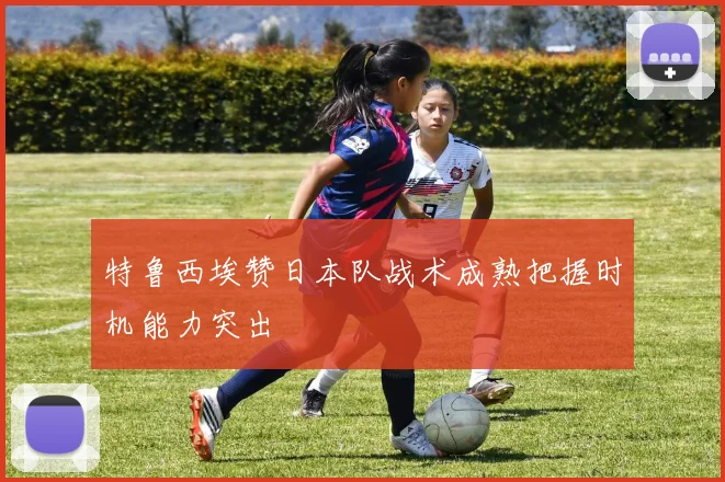 特鲁西埃赞日本队战术成熟把握时机能力突出