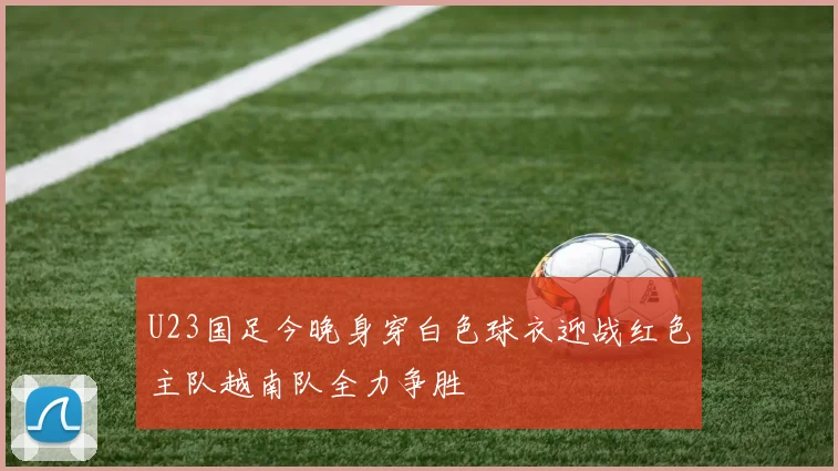 U23国足今晚身穿白色球衣迎战红色主队越南队全力争胜