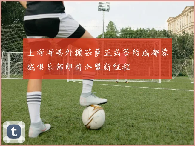 上海海港外援茹萨正式签约成都蓉城俱乐部即将加盟新征程