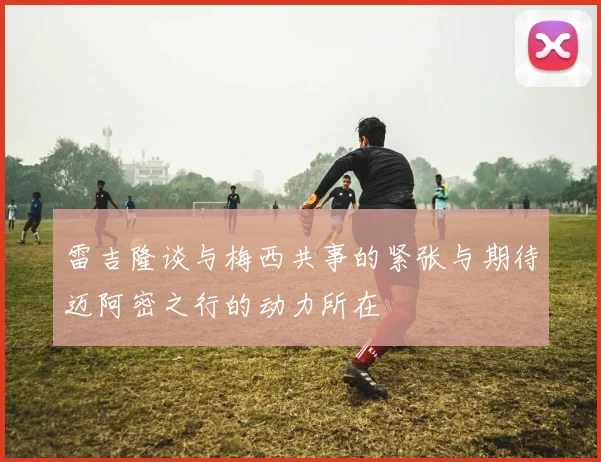 雷吉隆谈与梅西共事的紧张与期待迈阿密之行的动力所在