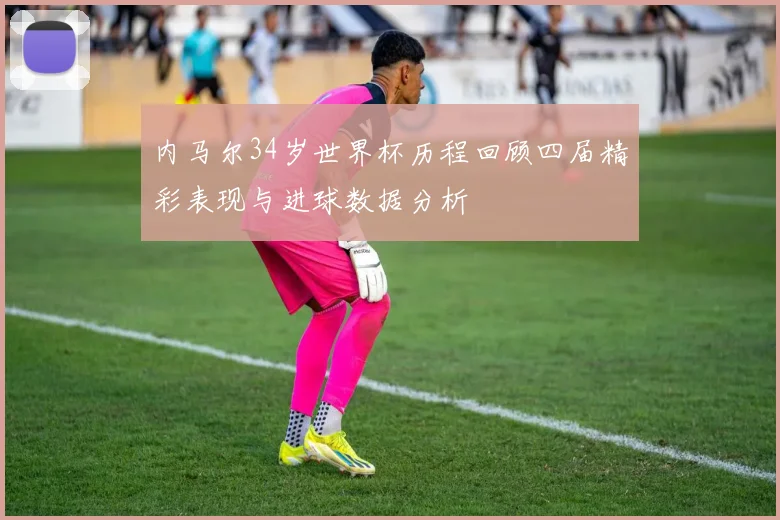 内马尔34岁世界杯历程回顾四届精彩表现与进球数据分析