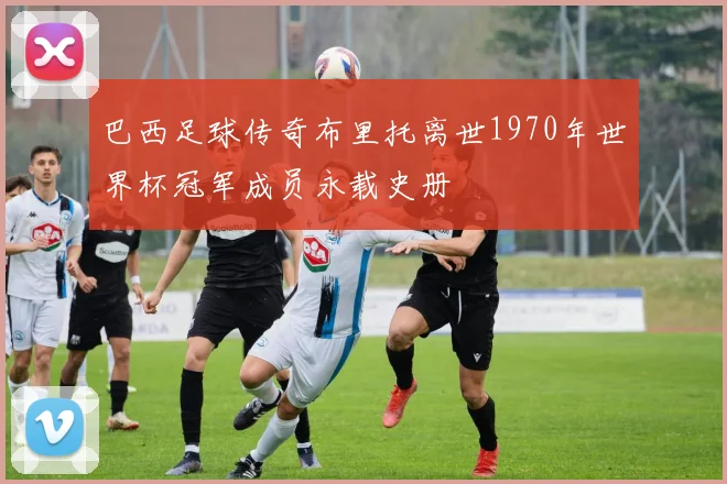 巴西足球传奇布里托离世1970年世界杯冠军成员永载史册