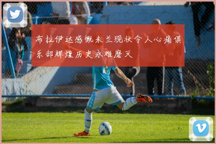布拉伊达感慨米兰现状令人心痛俱乐部辉煌历史永难磨灭