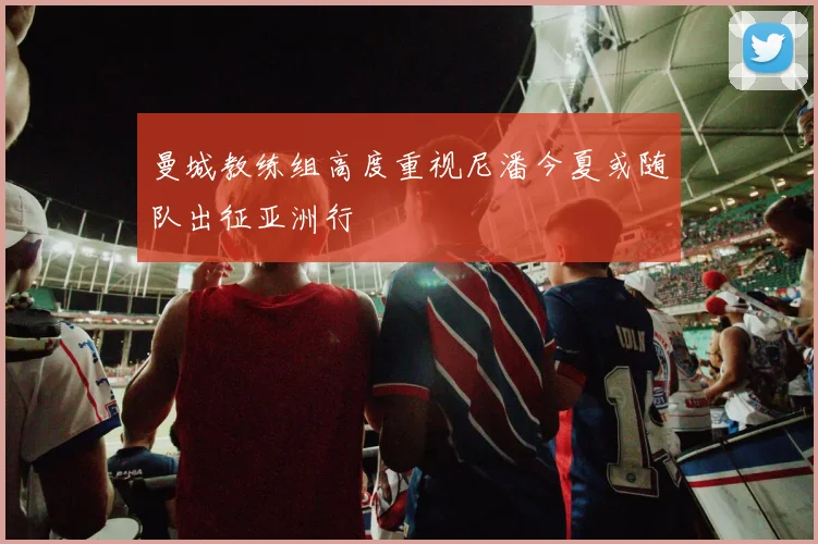 曼城教练组高度重视尼潘今夏或随队出征亚洲行