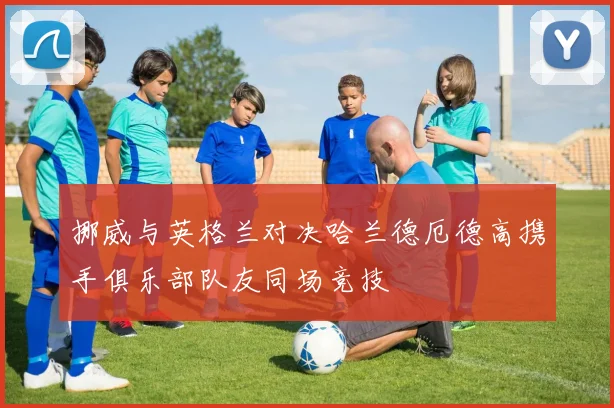 挪威与英格兰对决哈兰德厄德高携手俱乐部队友同场竞技