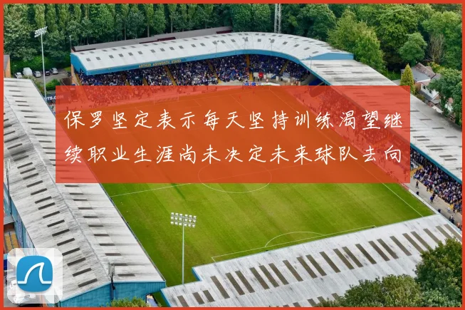 保罗坚定表示每天坚持训练渴望继续职业生涯尚未决定未来球队去向