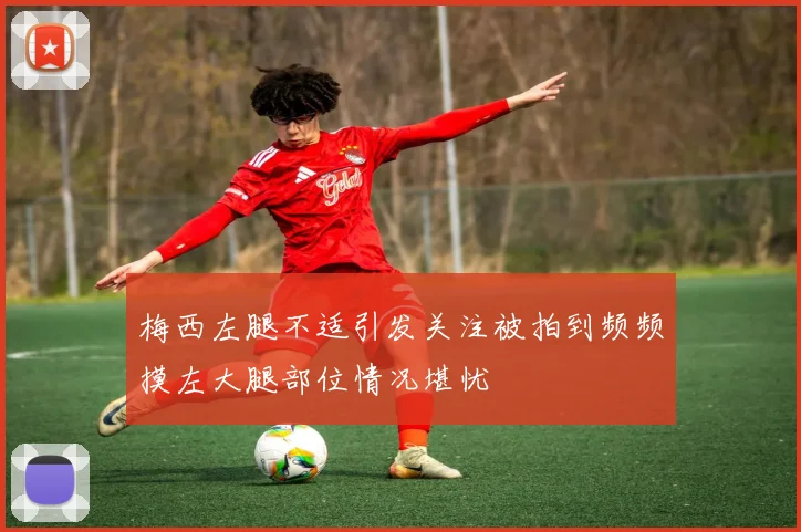 梅西左腿不适引发关注被拍到频频摸左大腿部位情况堪忧