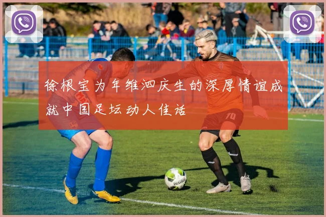徐根宝为年维泗庆生的深厚情谊成就中国足坛动人佳话