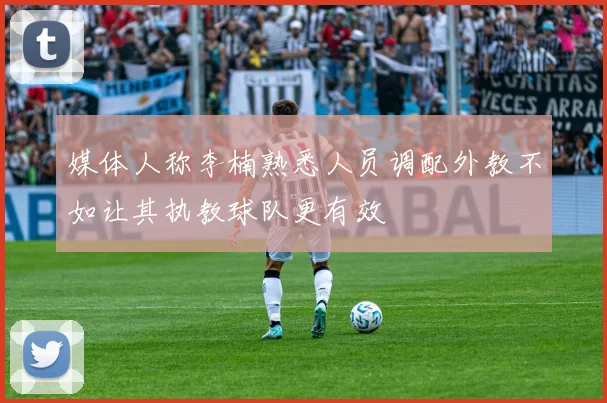 媒体人称李楠熟悉人员调配外教不如让其执教球队更有效