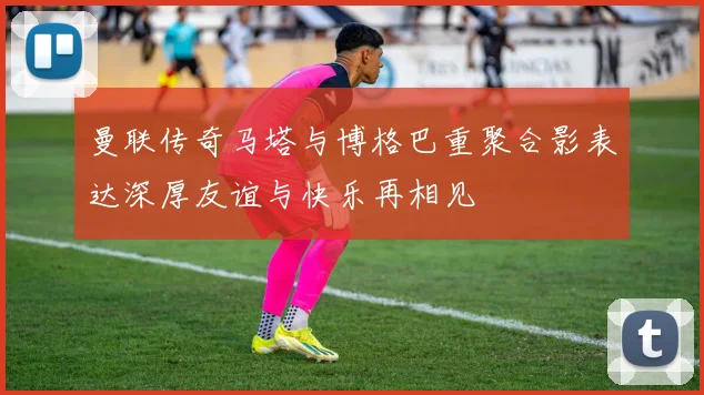 曼联传奇马塔与博格巴重聚合影表达深厚友谊与快乐再相见