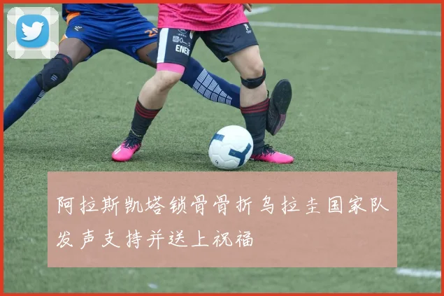 阿拉斯凯塔锁骨骨折乌拉圭国家队发声支持并送上祝福