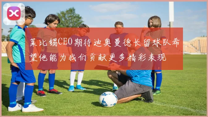 莱比锡CEO期待迪奥曼德长留球队希望他能为我们贡献更多精彩表现